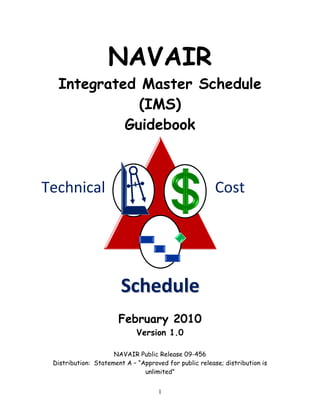 NAVAIR
Integrated Master Schedule
(IMS)
Guidebook
February 2010
Version 1.0
NAVAIR Public Release 09-456
Distribution: Statement A – “Approved for public release; distribution is
unlimited”
Technical  Cost 
S
Sc
ch
he
ed
du
ul
le
e
1
 