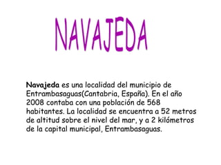 Navajeda es una localidad del municipio de
Entrambasaguas(Cantabria, España). En el año
2008 contaba con una población de 568
habitantes. La localidad se encuentra a 52 metros
de altitud sobre el nivel del mar, y a 2 kilómetros
de la capital municipal, Entrambasaguas.
 