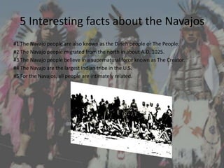 5 Interesting facts about the Navajos
#1 The Navajo people are also known as the Dineh people or The People.
#2 The Navajo people migrated from the north in about A.D. 1025.
#3 The Navajo people believe in a supernatural force known as The Creator.
#4 The Navajo are the largest Indian tribe in the U.S.
#5 For the Navajos, all people are intimately related.
 
