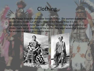 Clothing
• In the Navajo Tribe the men wear breechclothes. The women would wear
  woven skirts made out of yucca fiber. In the Navajo Tribe it is not
  necessary to wear shirts, but men and woman normally wear ponchos or
  cloaks made out of deerskin. In the winter they wear woven fur dresses
  for women and wool ponchos for men.
 