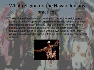 What religion do the Navajo Indians
                practice?
• The traditional Navajo way contains no concept for religion as a
  sphere of activity separate from daily life. Navajo religion has been
  described as 'life itself, the land, and well-being.' All living things -
  people, plants, animals, mountains, and the Earth itself - are
  relatives. Each being is infused with its own spirit, or 'inner form',
  which gives it life and purpose within an orderly and interconnected
  universe.
 