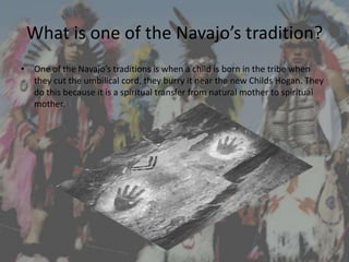 What is one of the Navajo’s tradition?
• One of the Navajo’s traditions is when a child is born in the tribe when
  they cut the umbilical cord, they burry it near the new Childs Hogan. They
  do this because it is a spiritual transfer from natural mother to spiritual
  mother.
 