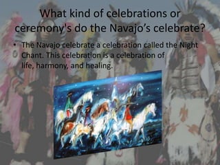 What kind of celebrations or
ceremony's do the Navajo’s celebrate?
• The Navajo celebrate a celebration called the Night
  Chant. This celebration is a celebration of
  life, harmony, and healing.
 