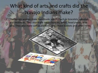 What kind of arts and crafts did the
         Navajo Indians make?
• The Navajo women make handmade jewelry such as bracelets, earrings,
  and necklaces. They also make men's buckles, bolos, head pieces, and
  pins. They also make cotton blankets, and weave baskets and other items.
 