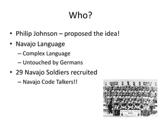 Who?
• Philip Johnson – proposed the idea!
• Navajo Language
– Complex Language
– Untouched by Germans
• 29 Navajo Soldiers recruited
– Navajo Code Talkers!!
 