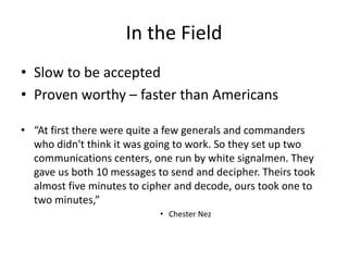 In the Field
• Slow to be accepted
• Proven worthy – faster than Americans
• “At first there were quite a few generals and commanders
who didn't think it was going to work. So they set up two
communications centers, one run by white signalmen. They
gave us both 10 messages to send and decipher. Theirs took
almost five minutes to cipher and decode, ours took one to
two minutes,”
• Chester Nez
 