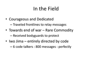 In the Field
• Courageous and Dedicated
– Traveled frontlines to relay messages
• Towards end of war – Rare Commodity
– Received bodyguards to protect
• Iwo Jima – entirely directed by code
– 6 code talkers : 800 messages : perfectly
 
