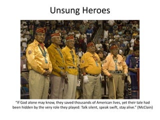 Unsung Heroes
“If God alone may know, they saved thousands of American lives, yet their tale had
been hidden by the very role they played: Talk silent, speak swift, stay alive.” (McClain)
 
