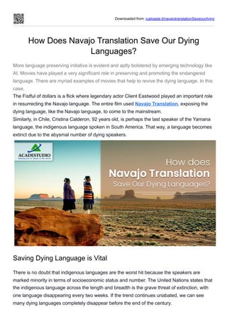 Downloaded from: justpaste.it/navajotranslationSaveourdying
How Does Navajo Translation Save Our Dying
Languages?
More language preserving initiative is evident and aptly bolstered by emerging technology like
AI. Movies have played a very significant role in preserving and promoting the endangered
language. There are myriad examples of movies that help to revive the dying language. In this
case,
The Fistful of dollars is a flick where legendary actor Client Eastwood played an important role
in resurrecting the Navajo language. The entire film used Navajo Translation, exposing the
dying language, like the Navajo language, to come to the mainstream.
Similarly, in Chile, Cristina Calderon, 92 years old, is perhaps the last speaker of the Yamana
language, the indigenous language spoken in South America. That way, a language becomes
extinct due to the abysmal number of dying speakers.
Saving Dying Language is Vital
There is no doubt that indigenous languages are the worst hit because the speakers are
marked minority in terms of socioeconomic status and number. The United Nations states that
the indigenous language across the length and breadth is the grave threat of extinction, with
one language disappearing every two weeks. If the trend continues unabated, we can see
many dying languages completely disappear before the end of the century.
 