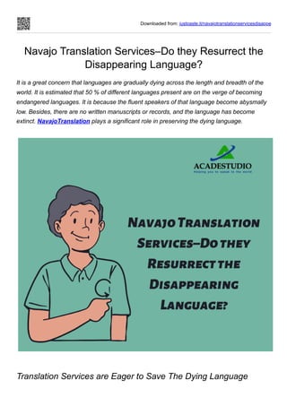 Downloaded from: justpaste.it/navajotranslationservicesdisappe
Navajo Translation Services–Do they Resurrect the
Disappearing Language?
It is a great concern that languages are gradually dying across the length and breadth of the
world. It is estimated that 50 % of different languages present are on the verge of becoming
endangered languages. It is because the fluent speakers of that language become abysmally
low. Besides, there are no written manuscripts or records, and the language has become
extinct. NavajoTranslation plays a significant role in preserving the dying language.
Translation Services are Eager to Save The Dying Language
 