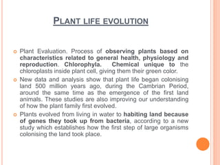 PLANT LIFE EVOLUTION
 Plant Evaluation. Process of observing plants based on
characteristics related to general health, physiology and
reproduction. Chlorophyla. Chemical unique to the
chloroplasts inside plant cell, giving them their green color.
 New data and analysis show that plant life began colonising
land 500 million years ago, during the Cambrian Period,
around the same time as the emergence of the first land
animals. These studies are also improving our understanding
of how the plant family first evolved.
 Plants evolved from living in water to habiting land because
of genes they took up from bacteria, according to a new
study which establishes how the first step of large organisms
colonising the land took place.
 