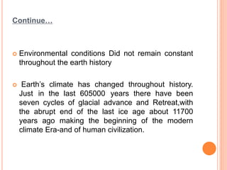 Continue…
 Environmental conditions Did not remain constant
throughout the earth history
 Earth’s climate has changed throughout history.
Just in the last 605000 years there have been
seven cycles of glacial advance and Retreat,with
the abrupt end of the last ice age about 11700
years ago making the beginning of the modern
climate Era-and of human civilization.
 