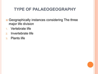 TYPE OF PALAEOGEOGRAPHY
 Geographically instances considering The three
major life division
1. Vertebrate life
2. Invertebrate life
3. Plants life
 