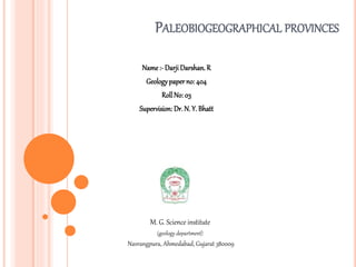 PALEOBIOGEOGRAPHICAL PROVINCES
Name :- Darji Darshan. R
Geologypaperno: 404
RollNo: 03
Supervision: Dr. N. Y. Bhatt
M. G. Science institute
(geology department)
Navrangpura, Ahmedabad, Gujarat 380009
 