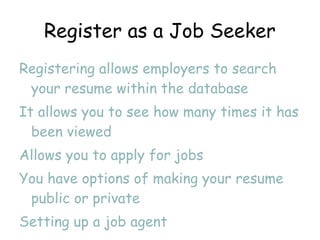 Register as a Job Seeker Registering allows employers to search your resume within the database  It allows you to see how many times it has been viewed Allows you to apply for jobs You have options of making your resume public or private Setting up a job agent 