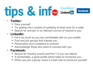 Twitter: Pace yourself  Try getting into a routine of updating at least once 2x a week Search for and join in on relevant convos of interest to you LinkedIn: Fill in as much as you are comfortable with on your profile Find and join groups that interest you Personalize your invitations to connect Acknowledge those who want to connect with you Facebook: Search for industry events and find 1-2 you can attend If comfortable, a good profile photo helps to humanize you When you join a group, leave a small note to introduce yourself 