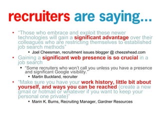 “ Those who embrace and exploit these newer technologies will gain a  significant advantage  over their colleagues who are restricting themselves to established job search methods” Joel Cheesman, recruitment issues blogger @ cheezehead.com Gaining a  significant web presence is so crucial  in a job search  “ Some recruiters who won’t call you unless you have a presence and significant Google visibility.” Martin Buckland, recruiter “ Make sure you have your  work history, little bit about yourself, and ways you can be reached  (create a new gmail or hotmail or whatever if you want to keep your personal one private)” Marin K. Burns, Recruiting Manager, Gardner Resources 