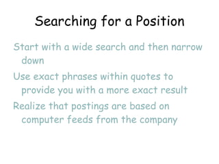 Searching for a Position Start with a wide search and then narrow down Use exact phrases within quotes to provide you with a more exact result Realize that postings are based on computer feeds from the company 