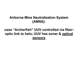 Airborne Mine Neutralization System
                (AMNS):

uses “Archerfish” UUV controlled via fiber-
optic link to helo; UUV has sonar & optical
                   sensors
 