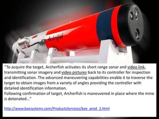“To acquire the target, Archerfish activates its short range sonar and video link,
transmitting sonar imagery and video pictures back to its controller for inspection
and identification. The advanced maneuvering capabilities enable it to traverse the
target to obtain images from a variety of angles providing the controller with
detailed identification information.
Following confirmation of target, Archerfish is maneuvered in place where the mine
is detonated…”

http://www.baesystems.com/ProductsServices/bae_prod_2.html
 