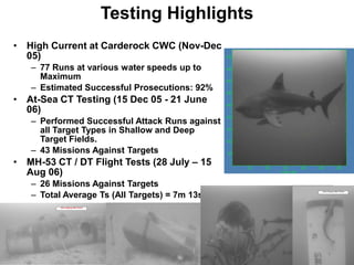 Testing Highlights
• High Current at Carderock CWC (Nov-Dec
  05)
   – 77 Runs at various water speeds up to
     Maximum
   – Estimated Successful Prosecutions: 92%
• At-Sea CT Testing (15 Dec 05 - 21 June
  06)
   – Performed Successful Attack Runs against
     all Target Types in Shallow and Deep
     Target Fields.
   – 43 Missions Against Targets
• MH-53 CT / DT Flight Tests (28 July – 15
  Aug 06)
   – 26 Missions Against Targets
   – Total Average Ts (All Targets) = 7m 13s
 