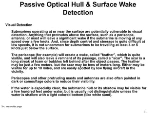 Passive Optical Hull & Surface Wake
                              Detection
   Visual Detection
         Submarines operating at or near the surface are potentially vulnerable to visual
         detection. Anything that protrudes above the surface, such as a periscope,
         antenna, or mast will leave a significant wake if the submarine is moving at any
         speed over a few knots. And, since depth control and steerage is quite difficult at
         low speeds, it is not uncommon for submarines to be traveling at least 4 or 5
         knots just below the surface.
         The periscope (for example) will create a wake, called "feather", which is quite
         visible, and will also leave a remnant of its passage, called a "scar". The scar is a
         long streak of foam or bubbles left behind after the object passes. The feather
         may be just a few meters, but the scar may be tens of meters long. Either may be
         visible for up to 10 miles, and are easily spotted by low flying aircraft in the
         vicinity.
         Periscopes and other protruding masts and antennas are also often painted in
         dark or camouflage colors to reduce their visibility.
         If the water is especially clear, the submarine hull or its shadow may be visible for
         a few hundred feet under water, but is usually not distinguishable unless the
         water is shallow with a light colored bottom (like white sand).


Src: see notes page

                                                                                             21
 