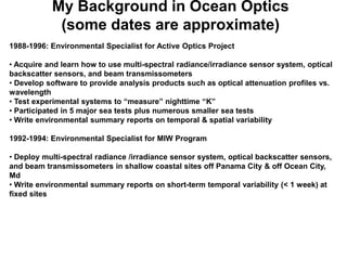 My Background in Ocean Optics
            (some dates are approximate)
1988-1996: Environmental Specialist for Active Optics Project

• Acquire and learn how to use multi-spectral radiance/irradiance sensor system, optical
backscatter sensors, and beam transmissometers
• Develop software to provide analysis products such as optical attenuation profiles vs.
wavelength
• Test experimental systems to “measure” nighttime “K”
• Participated in 5 major sea tests plus numerous smaller sea tests
• Write environmental summary reports on temporal & spatial variability

1992-1994: Environmental Specialist for MIW Program

• Deploy multi-spectral radiance /irradiance sensor system, optical backscatter sensors,
and beam transmissometers in shallow coastal sites off Panama City & off Ocean City,
Md
• Write environmental summary reports on short-term temporal variability (< 1 week) at
fixed sites
 