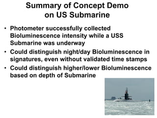 Summary of Concept Demo
          on US Submarine
• Photometer successfully collected
  Bioluminescence intensity while a USS
  Submarine was underway
• Could distinguish night/day Bioluminescence in
  signatures, even without validated time stamps
• Could distinguish higher/lower Bioluminescence
  based on depth of Submarine
 