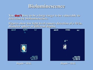 Bioluminescence
You don’t have to be a large target to be vulnerable to
detection by bioluminescence.
Figures show low light level camera detection of a 10 in.
diameter sphere at different depths.




      Depth = 10 ft.                    Depth = 20 ft.
 