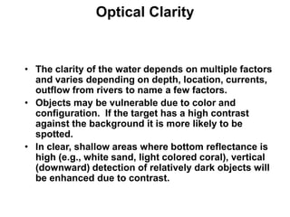 Optical Clarity


• The clarity of the water depends on multiple factors
  and varies depending on depth, location, currents,
  outflow from rivers to name a few factors.
• Objects may be vulnerable due to color and
  configuration. If the target has a high contrast
  against the background it is more likely to be
  spotted.
• In clear, shallow areas where bottom reflectance is
  high (e.g., white sand, light colored coral), vertical
  (downward) detection of relatively dark objects will
  be enhanced due to contrast.
 
