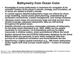 Bathymetry from Ocean Color
  •   Knowledge of ocean bathymetry is important for navigation & for
      scientific studies of the ocean's volume, ecology, and circulation, all
      of which are related to Earth's climate.
  •   In coastal regions detailed bathymetric maps are critical for storm
      surge modeling, marine power plant planning, understanding of
      ecosystem connectivity, coastal management, and change analyses.
  •    Because ocean areas are enormously large and ship surveys have
      limited coverage, adequate bathymetric data are still lacking
      throughout the global ocean.
  •   Satellite altimetry can produce reasonable estimates of bathymetry
      for the deep ocean [Sandwell et al., 2003, 2006], but the spatial
      resolution is very coarse (∼6–9 kilometers) and can be highly
      inaccurate in shallow waters, where gravitational effects are small.
  •   Depths retrieved from the ETOPO2 bathymetry database for the Great
      Bahama Bank are seriously in error when compared with ship
      surveys & no statistical correlation was found between the two
  •   Determining a higher-spatial-resolution (e.g., 300-meter) bathymetry
      of this region with ship surveys would require ~ 4 years of nonstop
      effort.


Ref: Lee, Z., et.al., "Global Shallow-Water Bathymetry From Satellite Ocean Color Data,” EOS, Transactions American
Geophysical Union, VOL. 91, NO. 46, P. 429, 2010, doi:10.1029/2010EO460002
 