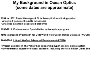My Background in Ocean Optics
            (some dates are approximate)

1994 to 1997: Project Manager & PI for bio-optical monitoring system
• Analyze & document results for sensors
• Analyzed data from associated platforms

1996-2010: Environmental Specialist for active optics program

1995 to present: Proj Mgr/PI for ONR World-wide Ocean Optics Database (WOOD)

2001-2003: Littoral Warfare Advanced Development (LWAD)

• Project Scientist in the Yellow Sea supporting hyper-spectral optics system
• Environmental expert for several sea tests, including exercise in East China Sea
 