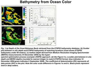Bathymetry from Ocean Color




Fig. 1 (a) Depth of {he Great Bahamas Bank retrieved from the E70P02 bathymetry database. (b) Scatter
plot between in situ depth and E70P02 bathymetry of matching locations (inset shows ETOP02
bathymetry under 60 meters). (c) bottom depth derived from Medium Resolution Imaging Spectrometer
(MER/S) measurements (14 December 2004) by the hyper-
spectral optimization process exemplar (HOPE) approach. (d) like Figure I b, a scatter plot between in situ
depth and M£RIS depths (rounded to nearest integer to match ETOPO2 format; blue indicates 14
December 2004,green indicates 6 September 2008). The coefficient of determination (R2) represents all
data points (281) in the plot. Note the color scale difference in Figures 1a and Ic. Black pixels represent
land or deep waters.
 