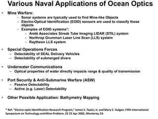 Various Naval Applications of Ocean Optics
•    Mine Warfare:
             - Sonar systems are typically used to find Mine-like Objects
             - Electro-Optical Identification (EOID) sensors are used to classify those
               objects
             - Examples of EOID systems*:
                 - Areté Associates Streak Tube Imaging LIDAR (STIL) system
                 - Northrop Grumman Laser Line Scan (LLS) system
                 - Raytheon LLS system

•    Special Operations Forces
       – Detectability of SEAL Delivery Vehicles
       – Detectability of submerged divers

•    Underwater Communications
       – Optical properties of water directly impacts range & quality of transmission

•    Port Security & Anti-Submarine Warfare (ASW)
       – Passive Detectability
       – Active (e.g. Laser) Detectability

•    Other Possible Application: Bathymetry Mapping


    * Ref: “Electro-optic Identification Research Program,” James S. Taylor, Jr. and Mary C. Hulgan, Fifth International
    Symposium on Technology and Mine Problem, 22-25 Apr 2002, Monterey, CA
 