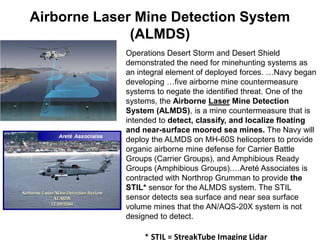 Airborne Laser Mine Detection System
              (ALMDS)
             Operations Desert Storm and Desert Shield
             demonstrated the need for minehunting systems as
             an integral element of deployed forces. …Navy began
             developing …five airborne mine countermeasure
             systems to negate the identified threat. One of the
             systems, the Airborne Laser Mine Detection
             System (ALMDS), is a mine countermeasure that is
             intended to detect, classify, and localize floating
             and near-surface moored sea mines. The Navy will
             deploy the ALMDS on MH-60S helicopters to provide
             organic airborne mine defense for Carrier Battle
             Groups (Carrier Groups), and Amphibious Ready
             Groups (Amphibious Groups).…Areté Associates is
             contracted with Northrop Grumman to provide the
             STIL* sensor for the ALMDS system. The STIL
             sensor detects sea surface and near sea surface
             volume mines that the AN/AQS-20X system is not
             designed to detect.

                 * STIL = StreakTube Imaging Lidar
 