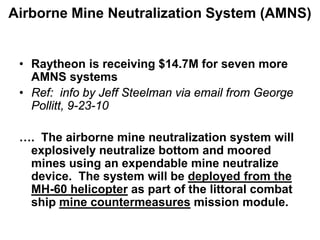 Airborne Mine Neutralization System (AMNS)


 • Raytheon is receiving $14.7M for seven more
   AMNS systems
 • Ref: info by Jeff Steelman via email from George
   Pollitt, 9-23-10

 …. The airborne mine neutralization system will
  explosively neutralize bottom and moored
  mines using an expendable mine neutralize
  device. The system will be deployed from the
  MH-60 helicopter as part of the littoral combat
  ship mine countermeasures mission module.
 