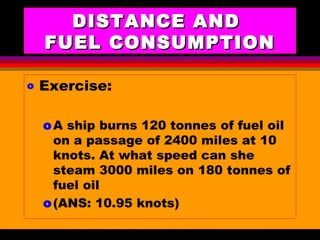 AKD;Rev0;Feb02 SP-SMA 11
DISTANCE ANDDISTANCE AND
FUEL CONSUMPTIONFUEL CONSUMPTION
o Exercise:
oA ship burns 120 tonnes of fuel oil
on a passage of 2400 miles at 10
knots. At what speed can she
steam 3000 miles on 180 tonnes of
fuel oil
o(ANS: 10.95 knots)
 