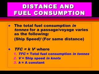 AKD;Rev0;Feb02 SP-SMA 12
DISTANCE ANDDISTANCE AND
FUEL CONSUMPTIONFUEL CONSUMPTION
o The total fuel consumption in
tonnes for a passage/voyage varies
as the following:
(Ship Speed)2
(For same distance)
o TFC = k V2
where
1. TFC = Total fuel consumption in tonnes
2. V = Ship speed in knots
3. k = A constant
 