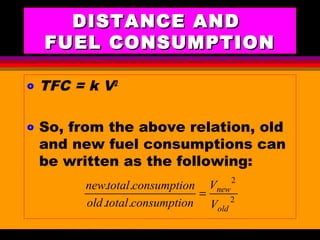 AKD;Rev0;Feb02 SP-SMA 13
DISTANCE ANDDISTANCE AND
FUEL CONSUMPTIONFUEL CONSUMPTION
o TFC = k V2
o So, from the above relation, old
and new fuel consumptions can
be written as the following:
2
2
..
..
old
new
V
V
nconsumptiototalold
nconsumptiototalnew
=
 