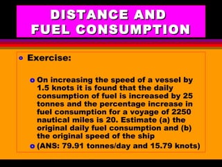 AKD;Rev0;Feb02 SP-SMA 14
DISTANCE ANDDISTANCE AND
FUEL CONSUMPTIONFUEL CONSUMPTION
o Exercise:
o On increasing the speed of a vessel by
1.5 knots it is found that the daily
consumption of fuel is increased by 25
tonnes and the percentage increase in
fuel consumption for a voyage of 2250
nautical miles is 20. Estimate (a) the
original daily fuel consumption and (b)
the original speed of the ship
o (ANS: 79.91 tonnes/day and 15.79 knots)
 