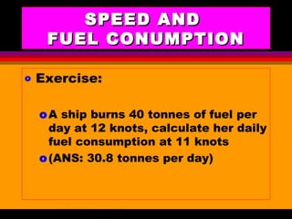 AKD;Rev0;Feb02 SP-SMA 5
SPEED ANDSPEED AND
FUEL CONUMPTIONFUEL CONUMPTION
o Exercise:
oA ship burns 40 tonnes of fuel per
day at 12 knots, calculate her daily
fuel consumption at 11 knots
o(ANS: 30.8 tonnes per day)
 