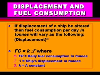 AKD;Rev0;Feb02 SP-SMA 6
DISPLACEMENT ANDDISPLACEMENT AND
FUEL CONSUMPTIONFUEL CONSUMPTION
o If displacement of a ship be altered
then fuel consumption per day in
tonnes will vary as the following:
(Displacement)2/3
o FC = k ∆2/3
where
1. FC = Daily fuel consumption in tonnes
2. ∆ = Ship’s displacement in tonnes
3. k = A constant
 