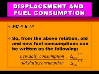 AKD;Rev0;Feb02 SP-SMA 7
DISPLACEMENT ANDDISPLACEMENT AND
FUEL CONSUMPTIONFUEL CONSUMPTION
o FC = k ∆2/3
o So, from the above relation, old
and new fuel consumptions can
be written as the following:
3/2
3/2
..
..
old
new
nconsumptiodailyold
nconsumptiodailynew
∆
∆
=
 