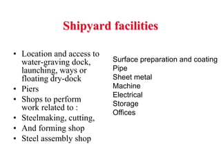 Shipyard facilities

• Location and access to
  water-graving dock,      Surface preparation and coating
  launching, ways or       Pipe
  floating dry-dock        Sheet metal
• Piers                    Machine
                           Electrical
• Shops to perform         Storage
  work related to :
                           Offices
• Steelmaking, cutting,
• And forming shop
• Steel assembly shop
 