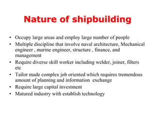 Nature of shipbuilding
• Occupy large areas and employ large number of people
• Multiple discipline that involve naval architecture, Mechanical
  engineer , marine engineer, structure , finance, and
  management
• Require diverse skill worker including welder, joiner, filters
  etc
• Tailor made complex job oriented which requires tremendous
  amount of planning and information exchange
• Require large capital investment
• Matured industry with establish technology
 