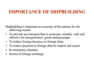 IMPORTANCE OF SHIPBUILDING


Shipbuilding is important in economy of the nations for the
  following reason:
• To provide sea transport that is economic, reliable , safe and
  effective for transportation goods and passenger
• To reduce foreign decency on foreign ships
• To reduce payment to foreign ship for import and export
• In emergency situation
• Source of foreign exchange
 