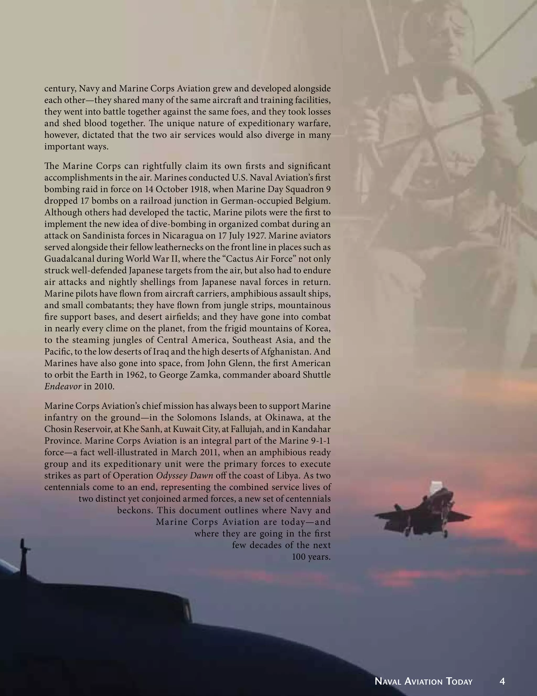 century, Navy and Marine Corps Aviation grew and developed alongside
each other—they shared many of the same aircraft and training facilities,
they went into battle together against the same foes, and they took losses
and shed blood together. The unique nature of expeditionary warfare,
however, dictated that the two air services would also diverge in many
important ways.

The Marine Corps can rightfully claim its own firsts and significant
accomplishments in the air. Marines conducted U.S. Naval Aviation’s first
bombing raid in force on 14 October 1918, when Marine Day Squadron 9
dropped 17 bombs on a railroad junction in German-occupied Belgium.
Although others had developed the tactic, Marine pilots were the first to
implement the new idea of dive-bombing in organized combat during an
attack on Sandinista forces in Nicaragua on 17 July 1927. Marine aviators
served alongside their fellow leathernecks on the front line in places such as
Guadalcanal during World War II, where the “Cactus Air Force” not only
struck well-defended Japanese targets from the air, but also had to endure
air attacks and nightly shellings from Japanese naval forces in return.
Marine pilots have flown from aircraft carriers, amphibious assault ships,
and small combatants; they have flown from jungle strips, mountainous
fire support bases, and desert airfields; and they have gone into combat
in nearly every clime on the planet, from the frigid mountains of Korea,
to the steaming jungles of Central America, Southeast Asia, and the
Pacific, to the low deserts of Iraq and the high deserts of Afghanistan. And
Marines have also gone into space, from John Glenn, the first American
to orbit the Earth in 1962, to George Zamka, commander aboard Shuttle
Endeavor in 2010.

Marine Corps Aviation’s chief mission has always been to support Marine
infantry on the ground—in the Solomons Islands, at Okinawa, at the
Chosin Reservoir, at Khe Sanh, at Kuwait City, at Fallujah, and in Kandahar
Province. Marine Corps Aviation is an integral part of the Marine 9-1-1
force—a fact well-illustrated in March 2011, when an amphibious ready
group and its expeditionary unit were the primary forces to execute
strikes as part of Operation Odyssey Dawn off the coast of Libya. As two
centennials come to an end, representing the combined service lives of
         two distinct yet conjoined armed forces, a new set of centennials
                    beckons. This document outlines where Navy and
                             Marine Corps Aviation are today—and
                                      where they are going in the first
                                                  few decades of the next
                                                                   100 years.




                                                                                 Naval Aviation Today   4
 