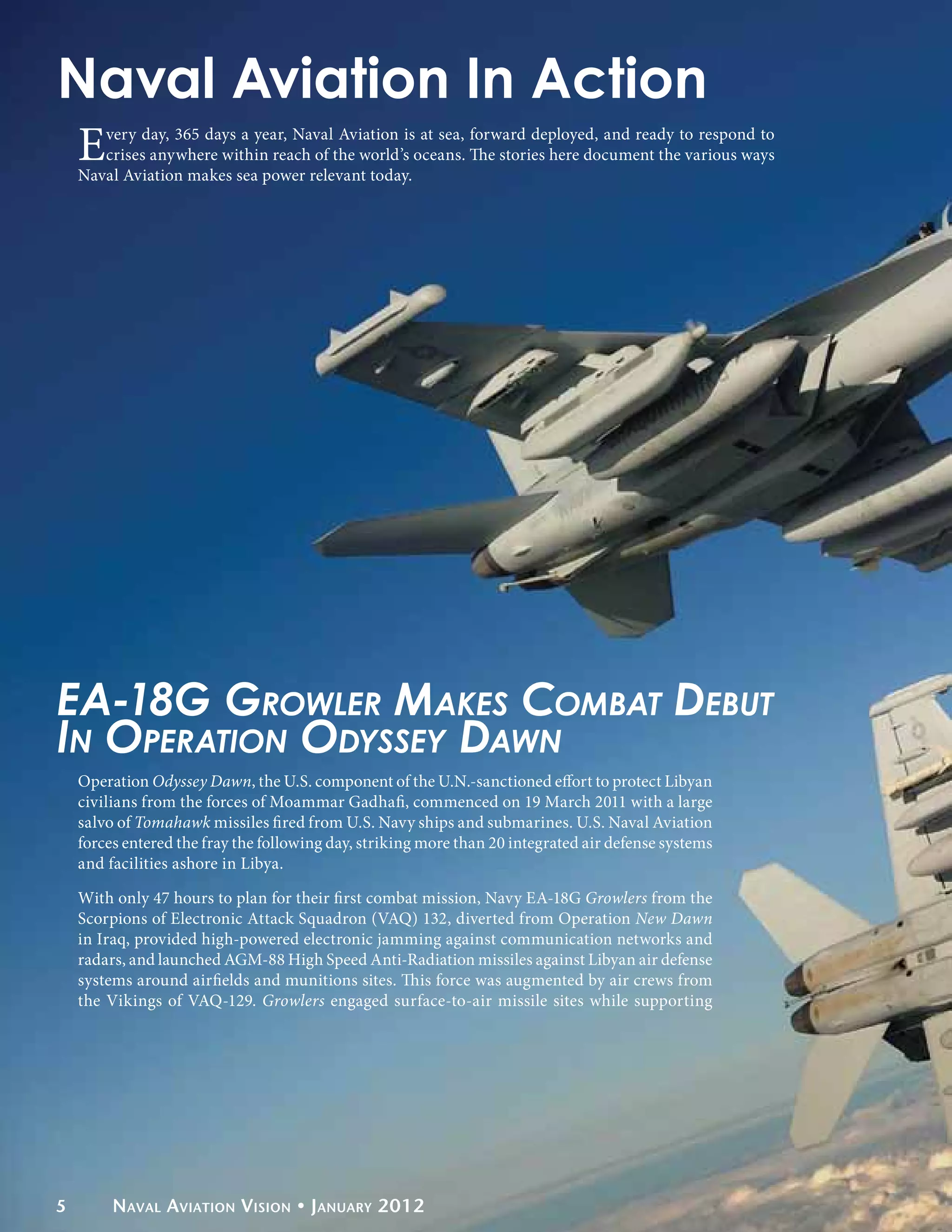 Naval Aviation In Action
    E  very day, 365 days a year, Naval Aviation is at sea, forward deployed, and ready to respond to
       crises anywhere within reach of the world’s oceans. The stories here document the various ways
    Naval Aviation makes sea power relevant today.




EA-18G Growler Makes Combat Debut
In Operation Odyssey Dawn
    Operation Odyssey Dawn, the U.S. component of the U.N.-sanctioned effort to protect Libyan
    civilians from the forces of Moammar Gadhafi, commenced on 19 March 2011 with a large
    salvo of Tomahawk missiles fired from U.S. Navy ships and submarines. U.S. Naval Aviation
    forces entered the fray the following day, striking more than 20 integrated air defense systems
    and facilities ashore in Libya.

    With only 47 hours to plan for their first combat mission, Navy EA-18G Growlers from the
    Scorpions of Electronic Attack Squadron (VAQ) 132, diverted from Operation New Dawn
    in Iraq, provided high-powered electronic jamming against communication networks and
    radars, and launched AGM-88 High Speed Anti-Radiation missiles against Libyan air defense
    systems around airfields and munitions sites. This force was augmented by air crews from
    the Vikings of VAQ-129. Growlers engaged surface-to-air missile sites while supporting




5        Naval Aviation Vision • January 2012
 