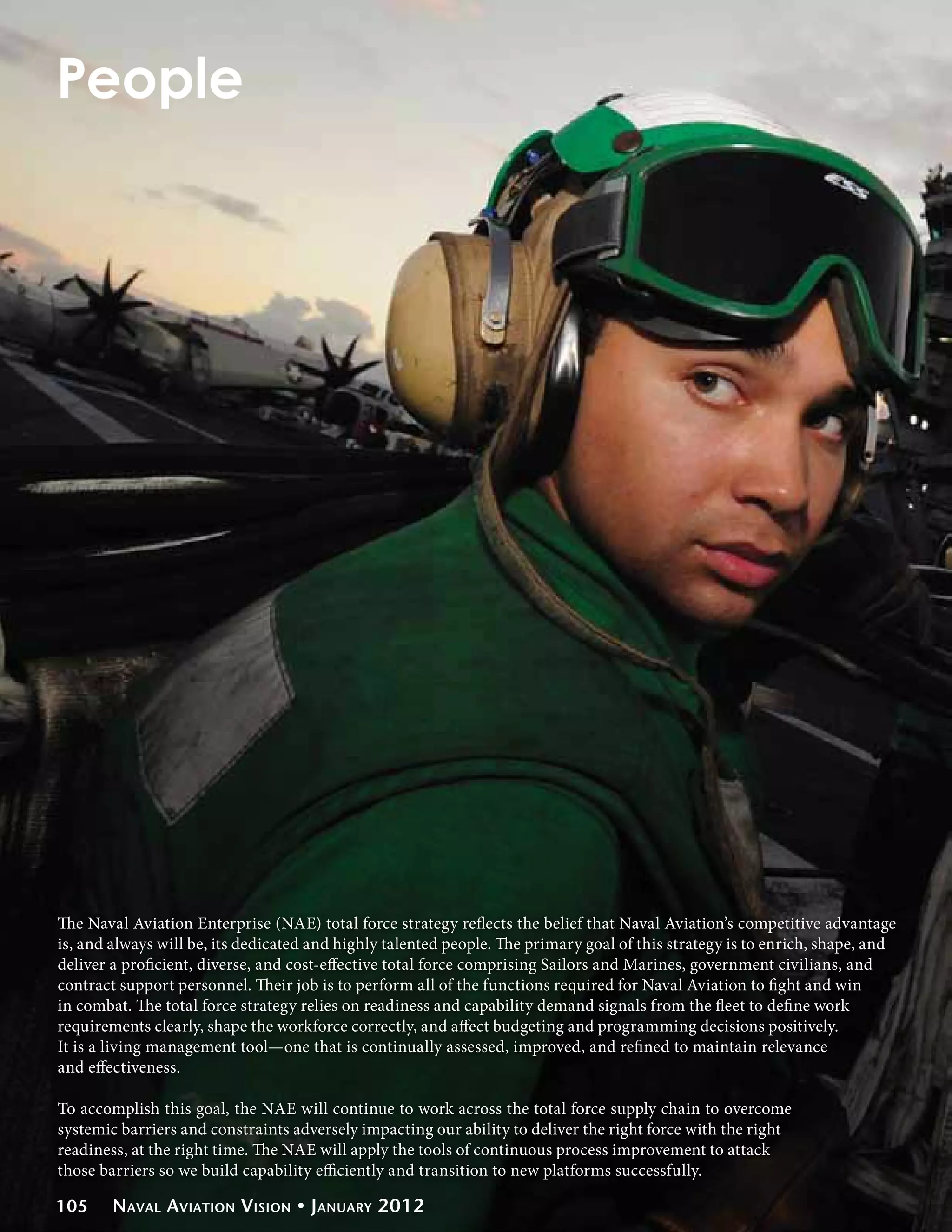 People




The Naval Aviation Enterprise (NAE) total force strategy reflects the belief that Naval Aviation’s competitive advantage
is, and always will be, its dedicated and highly talented people. The primary goal of this strategy is to enrich, shape, and
deliver a proficient, diverse, and cost-effective total force comprising Sailors and Marines, government civilians, and
contract support personnel. Their job is to perform all of the functions required for Naval Aviation to fight and win
in combat. The total force strategy relies on readiness and capability demand signals from the fleet to define work
requirements clearly, shape the workforce correctly, and affect budgeting and programming decisions positively.
It is a living management tool—one that is continually assessed, improved, and refined to maintain relevance
and effectiveness.

To accomplish this goal, the NAE will continue to work across the total force supply chain to overcome
systemic barriers and constraints adversely impacting our ability to deliver the right force with the right
readiness, at the right time. The NAE will apply the tools of continuous process improvement to attack
those barriers so we build capability efficiently and transition to new platforms successfully.

105     Naval Aviation Vision • January 2012
 