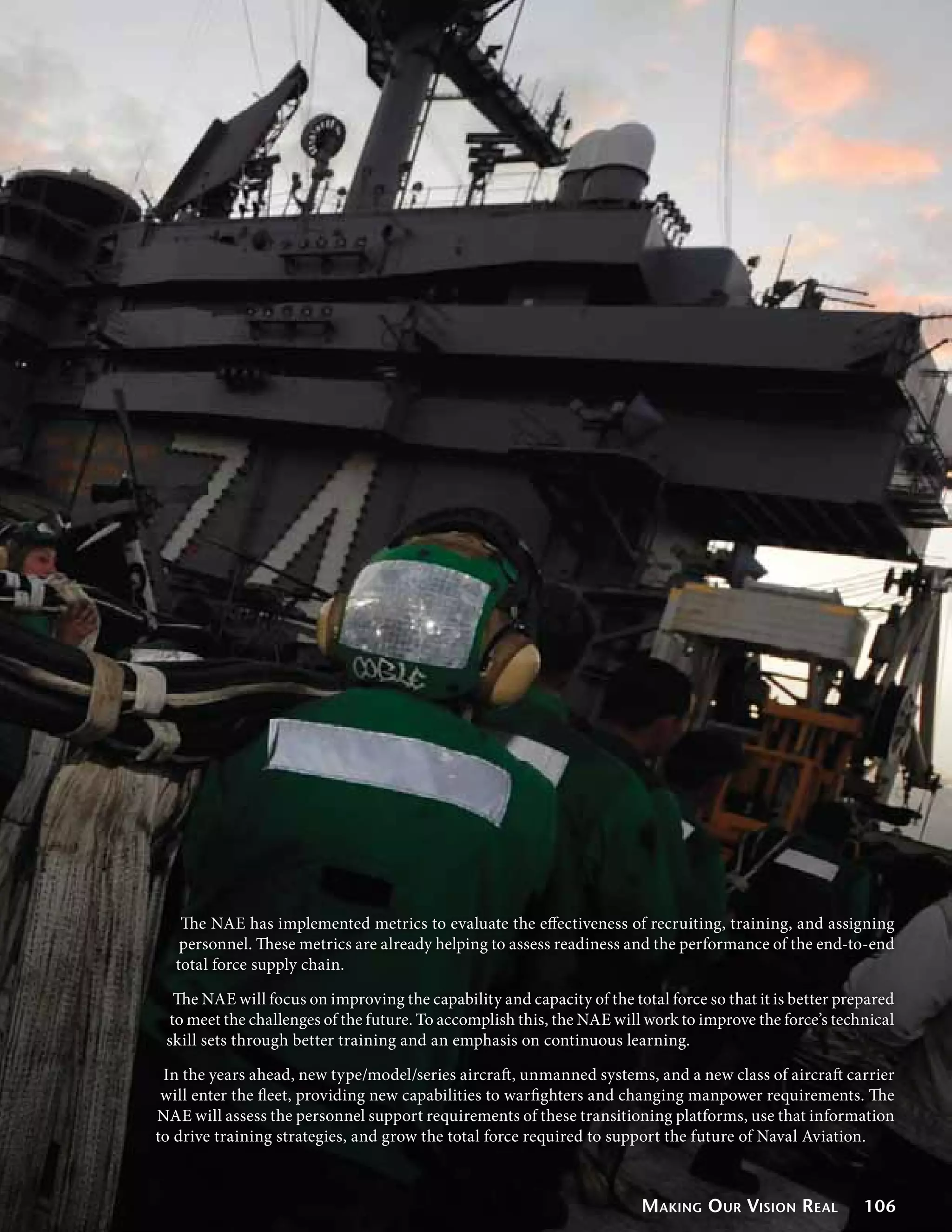 The NAE has implemented metrics to evaluate the effectiveness of recruiting, training, and assigning
   personnel. These metrics are already helping to assess readiness and the performance of the end-to-end
  total force supply chain.

  The NAE will focus on improving the capability and capacity of the total force so that it is better prepared
 to meet the challenges of the future. To accomplish this, the NAE will work to improve the force’s technical
 skill sets through better training and an emphasis on continuous learning.

 In the years ahead, new type/model/series aircraft, unmanned systems, and a new class of aircraft carrier
 will enter the fleet, providing new capabilities to warfighters and changing manpower requirements. The
NAE will assess the personnel support requirements of these transitioning platforms, use that information
to drive training strategies, and grow the total force required to support the future of Naval Aviation.



                                                                        Making O ur Vision Real          106
 